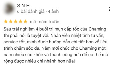 Đánh giá 5 sao trên Google của khách S.N.H., một năm trước: “Sau trải nghiệm 4 buổi trị mụn cấp tốc của Chaming thì phải nói là tuyệt vời. Nhân viên nhiệt tình tư vấn, service tốt, mình được hướng dẫn chi tiết hơn về liệu trình chăm sóc da. Năm mới chúc cho Chaming một năm nhiều sức khỏe và thành công hơn để có thể mở rộng được nhiều chi nhánh hơn nữa!”