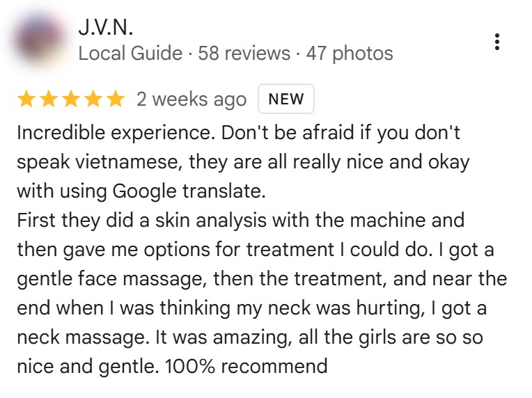 Five-star Google review by J.V.N., October 2026: “Incredible experience. Don't be afraid if you don't speak vietnamese, they are all really nice and okay with using Google translate. First they did a skin analysis with the machine and then gave me options for treatment I could do. I got a gentle face massage, then the treatment, and near the end when I was thinking my neck was hurting, I got a neck massage. It was amazing, all the girls are so so nice and gentle. 100% recommend”